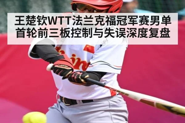 王楚钦WTT法兰克福冠军赛男单首轮前三板控制与失误深度复盘