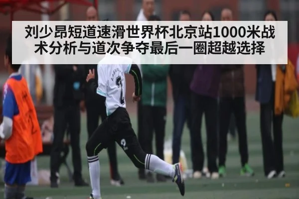 刘少昂短道速滑世界杯北京站1000米战术分析与道次争夺最后一圈超越选择